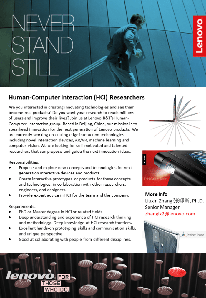Are you interested in creating innovating technologies and see them become real products? Do you want your research to reach millions of users and improve their lives? Join us at Lenovo R&T’s Human-Computer Interaction group. Based in Beijing, China, our mission is to spearhead innovation for the next generation of Lenovo products. We are currently working on cutting edge interaction technologies including novel interaction devices, AR/VR, machine learning and computer vision. We are looking for self-motivated and talented researchers that can propose and guide the next innovation ideas. Responsibilities: Propose and explore new concepts and technologies for next-generation interactive devices and products. Create interactive prototypes or products for these concepts and technologies, in collaboration with other researchers, engineers, and designers. Provide expert advice in HCI for the team and the company.    Requirements: PhD or Master degree in HCI or related fields. Deep understanding and experience of HCI research thinking and methodology. Deep knowledge of HCI research frontiers.  Excellent hands-on prototyping skills and communication skills, and unique perspective. Good at collaborating with people from different disciplines. 